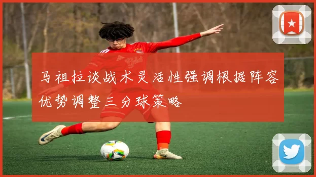 马祖拉谈战术灵活性强调根据阵容优势调整三分球策略