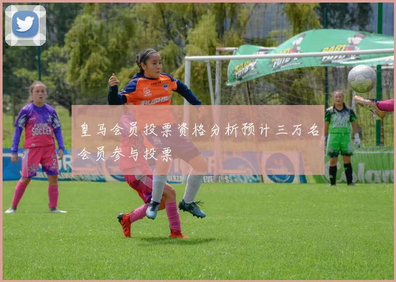 皇马会员投票资格分析预计三万名会员参与投票