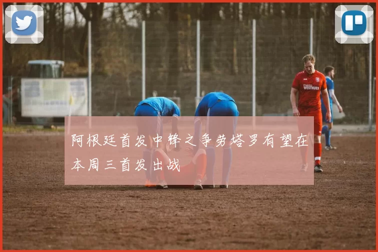 阿根廷首发中锋之争劳塔罗有望在本周三首发出战