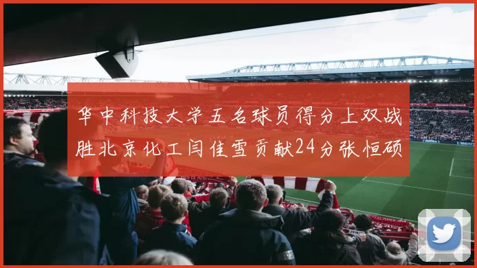 华中科技大学五名球员得分上双战胜北京化工闫佳雪贡献24分张恒硕斩获25分8篮板8助攻