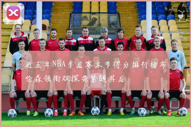 近五年NBA季后赛末节得分排行榜布伦森领衔双探花紧随其后