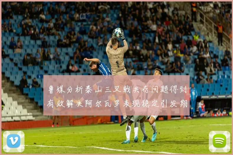 鲁媒分析泰山三叉戟共存问题得到有效解决阿尔瓦罗表现稳定引发期待