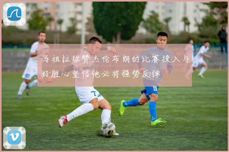 马祖拉称赞杰伦布朗的比赛投入与好胜心坚信他必将强势反弹