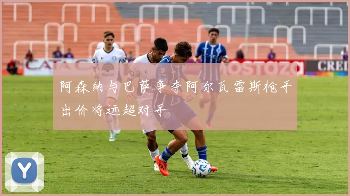 阿森纳与巴萨争夺阿尔瓦雷斯枪手出价将远超对手
