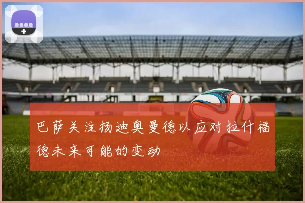 巴萨关注扬迪奥曼德以应对拉什福德未来可能的变动