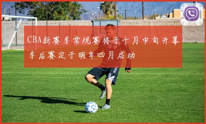 CBA新赛季常规赛将于十月中旬开幕季后赛定于明年四月启动