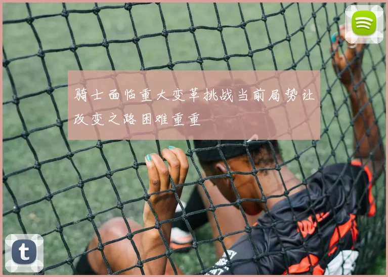 骑士面临重大变革挑战当前局势让改变之路困难重重