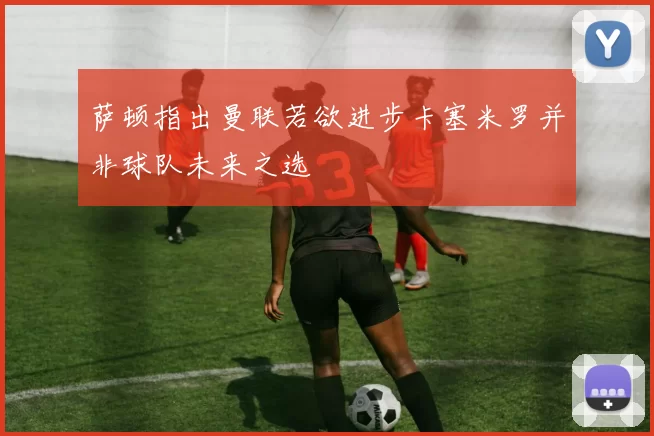 萨顿指出曼联若欲进步卡塞米罗并非球队未来之选