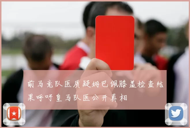 前马竞队医质疑姆巴佩膝盖检查结果呼吁皇马队医公开真相
