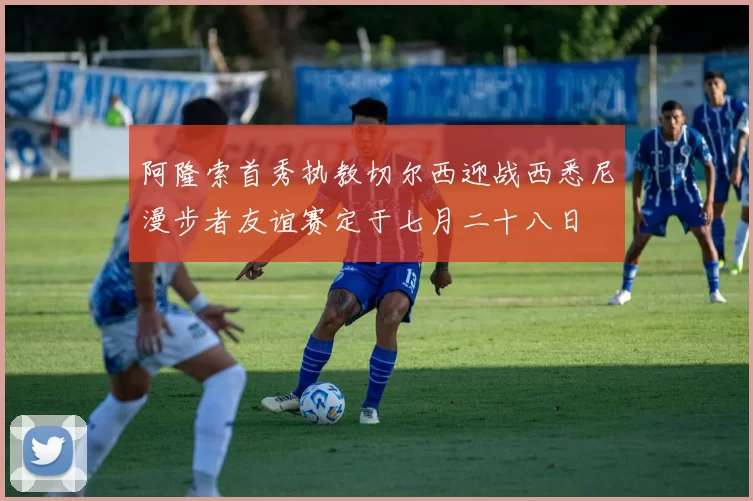 阿隆索首秀执教切尔西迎战西悉尼漫步者友谊赛定于七月二十八日