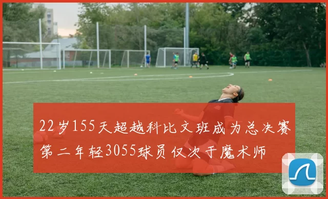 22岁155天超越科比文班成为总决赛第二年轻3055球员仅次于魔术师
