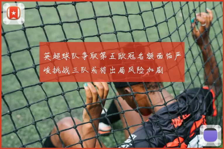 英超球队争取第五欧冠名额面临严峻挑战三队或将出局风险加剧