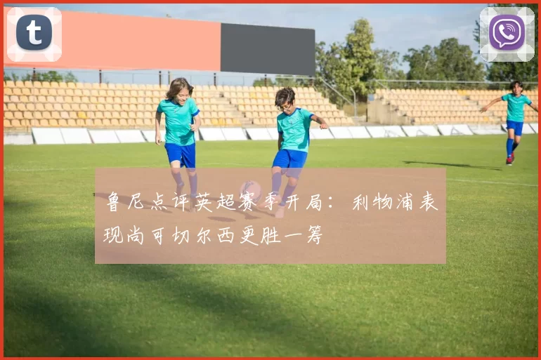 鲁尼点评英超赛季开局：利物浦表现尚可切尔西更胜一筹