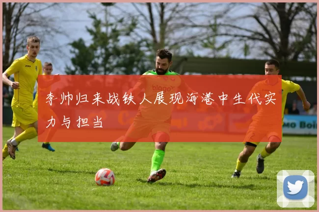 李帅归来战铁人展现海港中生代实力与担当